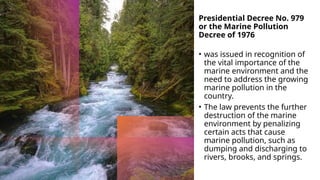 Presidential Decree No. 979
or the Marine Pollution
Decree of 1976
• was issued in recognition of
the vital importance of the
marine environment and the
need to address the growing
marine pollution in the
country.
• The law prevents the further
destruction of the marine
environment by penalizing
certain acts that cause
marine pollution, such as
dumping and discharging to
rivers, brooks, and springs.
 