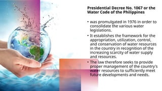 Presidential Decree No. 1067 or the
Water Code of the Philippines
• was promulgated in 1976 in order to
consolidate the various water
legislations.
• It establishes the framework for the
appropriation, utilization, control,
and conservation of water resources
in the country in recognition of the
increasing scarcity of water supply
and resources.
• The law therefore seeks to provide
proper management of the country's
water resources to sufficiently meet
future developments and needs.
 