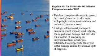 Republic Act No. 9483 or the Oil Pollution
Compensation Act of 2007
• This law recognizes the need to protect
the country's marine wealth in its
archipelagic waters, territorial sea, and
exclusive economic zone.
• It adopts internationally accepted
measures which impose strict liability
for oil pollution damage and provides
for a system of accessing an
international fund which was
established to compensate those who
suffer damage caused by a tanker spill
of cargo oil.
 
