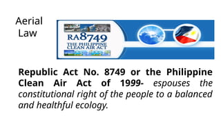Aerial
Law
Republic Act No. 8749 or the Philippine
Clean Air Act of 1999- espouses the
constitutional right of the people to a balanced
and healthful ecology.
 