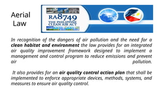 Aerial
Law
In recognition of the dangers of air pollution and the need for a
clean habitat and environment the law provides for an integrated
air quality improvement framework designed to implement a
management and control program to reduce emissions and prevent
air pollution.
It also provides for an air quality control action plan that shall be
implemented to enforce appropriate devices, methods, systems, and
measures to ensure air quality control.
 
