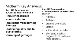 Midterm Key Answers:
Part III: Enumeration
3. Causes of Air Pollution
-industrial sources
-motor vehicles
-emissions from burning
biomass
-poor air quality due to
dust storms.
-burning of garbages
Part III: Enumeration
4. 5 components of Particulate
matter
• Nitrates
• Sulfates
• organic chemicals
• Metals
• soil or dust particles
• allergens (such as
fragments of pollen or
mold spores).
 