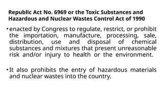 •enacted by Congress to regulate, restrict, or prohibit
the importation, manufacture, processing, sale,
distribution, use and disposal of chemical
substances and mixtures that present unreasonable
risk and/or injury to health or the environment.
•It also prohibits the entry of hazardous materials
and nuclear wastes into the country.
Republic Act No. 6969 or the Toxic Substances and
Hazardous and Nuclear Wastes Control Act of 1990
 