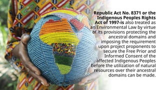 Republic Act No. 8371 or the
Indigenous Peoples Rights
Act of 1997-is also treated as
an Environmental Law by virtue
of its provisions protecting the
ancestral domains and
imposing the requirement
upon project proponents to
secure the Free Prior and
Informed Consent of the
affected Indigenous Peoples
before the utilization of natural
resources over their ancestral
domains can be made.
 