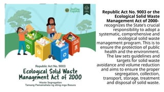 Republic Act No. 9003 or the
Ecological Solid Waste
Management Act of 2000-
recognizes the State's crucial
responsibility to adopt a
systematic, comprehensive and
ecological solid waste
management program. This is to
ensure the protection of public
health and the environment.
The law sets guidelines and
targets for solid waste
avoidance and volume reduction
and aims to ensure the proper
segregation, collection,
transport, storage, treatment
and disposal of solid waste.
 
