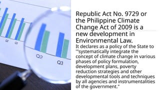 Republic Act No. 9729 or
the Philippine Climate
Change Act of 2009 is a
new development in
Environmental Law.
It declares as a policy of the State to
'"systematically integrate the
concept of climate change in various
phases of policy formulation,
development plans, poverty
reduction strategies and other
developmental tools and techniques
by all agencies and instrumentalities
of the government."
 