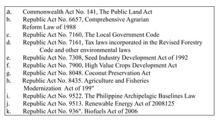 a. Commonwealth Act No. 141, The Public Land Act
b. Republic Act No. 6657, Comprehensive Agrarian
Reform Law of 1988
c. Republic Act No. 7160, The Local Government Code
d. Republic Act No. 7161, Tax laws incorporated in the Revised Forestry
Code and other environmental laws
e. Republic Act No. 7308, Seed Industry Development Act of 1992
f. Republic Act No. 7900, High Value Crops Development Act
g. Republic Act No. 8048. Coconut Preservation Act
h. Republic Act No. 8435. Agriculture and Fisheries
Modernization Act of 199"
i. Republic Act No. 9522. The Philippine Archipelagic Baselines Law
j. Republic Act No. 9513. Renewable Energy Act of 2008125
k. Republic Act No. 936". Biofuels Act of 2006
 