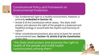 Constitutional Policy and Framework on
Environmental Protection
• Our fundamental right to a healthy environment, however, is
primarily embodied in Section 16,
• Article II of the Constitution which states, "the State shall
protect and advance the right of the people to a balanced and
healthful ecology in accord with the rhythm and harmony of
nature."
• Other constitutional provisions also serve as basis for several
environmental laws. Section 15, Article II of the Constitution
states that,
"the State shall protect and promote the right to
health of the people and instill health
consciousness among them."
 