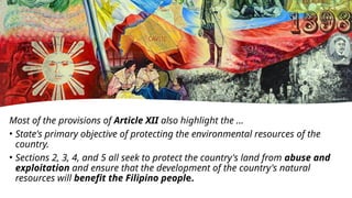 Most of the provisions of Article XII also highlight the …
• State's primary objective of protecting the environmental resources of the
country.
• Sections 2, 3, 4, and 5 all seek to protect the country's land from abuse and
exploitation and ensure that the development of the country's natural
resources will benefit the Filipino people.
 