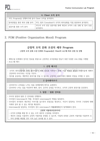 Positive Communication Lab Program
- 10 -
4. Client 조직 분석
- PCL Program을 진행하기에 앞서 Client 조직을 분석한다.
참여관찰을 통한 회의 상황 분석 PCL 팀의 Consultant가 조직의 회의상황을 직접 참관하여 분석한다.
설문지를 통한 조직 분석
PCL의 조직 진단 설문지를 통해 개인과 조직의 소통 상황 및 정서 등을
분석한다.
2. POM (Positive Organization Mood) Program
긍정적 조직 문화 조성의 세부 Program
- 긍정적 조직 문화 조성 단계의 Program들은 Client의 요구에 따라 선정 및 진행
- 계획수립 단계에서 얻어진 정보를 바탕으로 긍정적인 조직문화를 만들기 위한 다양한 프로그램을 시행함
- 프로그램 예시
1. 긍정 체크인
- 조직의 회의상황에서 회의 참석자들이 의제 검토를 시작하기 전에, 지난 며칠간 좋았던 이야기들에 대해서
간단하게 이야기하는 시간을 가진다.
- 정서를 공유하는 개방적인 분위기를 만들 수 있으며, 긍정적인 분위기에서 대화와 미팅을 시작할 수 있다.
2 감사편지쓰기
- 감사하거나 고마움을 느끼는 일을 상대방에게 편지로 표현한다.
- 감사하게 느끼는 일을 작성하여 배려, 용서, 감사의 감정을 야기하고, 조직의 긍정적 분위기를 증진한다.
3. 팀장 – 팀원 인터뷰
- 부서의 팀장과 팀원 간 인터뷰를 진행한다.
- 부서장이 Interviewer의 역할, 부서원이 interviewee의 역할을 담당한다.
- 부서장이 부서원의 개인적인 이야기를 들으면서 친밀감을 형성하고, 자신이 담당하는 부서의 구성원에 대해
자세히 알아 볼 수 있는 계기를 제공한다.
- Interviewer를 담당하는 부서장의 경우 interviewee가 아웃라이어인지 탐색해봐야 한다.
긍정적 이탈자(아웃라이어)
- 조직의 문제를 해결 할 수 있는 조직 내부의 구성원을 의미한다.
- 개인의 강점을 이용하여 긍정적 이탈자를 선정할 수 있으며, 이렇게 선정된 긍정적 이탈자를 이용하여 조
직의 문제를 해결할 경우 더욱 높은 효과를 볼 수 있다.
 