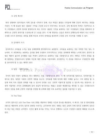 Positive Communication Lab Program
- 12 -
1) 긍정 체크인
회의 상황에서 참석자들이 의제 검토를 시작하기 전에, 지난 며칠간 좋았던 기억들에 대해 간단히 얘기하는 과정을
가진다. 이 때 중요한 점은 ‘좋았던’ 기억을 구성원 모두가 이야기하는 것으로서, 긍정 체크인의 목적은 기본적으로 조
직 구성원들이 긍정적 정서를 함양하도록 하는 것이다. 좋았던 기억을 표현하는 것은 구성원들의 긴장을 완화하여 전
체적으로 긍정적 분위기를 조성하는데 큰 도움을 준다. 이 때 생성되는 웃음은 회의가 진행되는데 바탕이 되고 나아가
구성원 모두가 참여하는 과정을 통해 자신과 조직의 연계성을 발견하여 구성원 간의 시너지를 기대할 수 있다.
2) 감사편지 쓰기
감사하거나 고마움을 느끼는 일을 상대방에게 편지형식으로 표현한다. 고마움을 표현하는 것은 어떠한 작은 일도 가
능하며, 이 과정에서는 표현하는 감사를 통해 구성원이 무의식적으로 고마운 상대에게 애착을 느끼게 한다. 편지의 분
량은 제한이 없으며 감사했던 일을 꺼내어 긍정적으로 표현하는 것을 기본방식으로 한다. 애착은 기억의 과정을 통
해 발생하는 친밀감으로서 상대와 자신에 대한 존중을 이끌어내며, 감사편지는 이 존중을 바탕으로 구성원간의 화합
을 용이하게 할 수 있는 매개가 된다.
3) 팀장 - 팀원 인터뷰
부서의 장과 사원이 일대일로 만나 대화하는 것을 기본방식으로 한다. 이 때 인터뷰어를 팀장으로, 인터뷰이를 사
원으로 한다. 팀장은 사원의 긍정적 경험을 듣는다. 인터뷰를 통해 타자에 대한 이해를 높이고 그의 내면을 볼 수
있게 하여 더욱 친밀한 관계를 이룰 수 있으며 인터뷰 도중 ‘긍정적 이탈자’를 발견할 수 있도록 하는 과정이다. 긍
정적 이탈자란 조직의 문제해결에 있어 관습적 방식보다는 새롭고 유용한 해결방식을 제시할 수 있는 구성원으로서
개인의 강점을 통해 긍정적 이탈자를 선정할 때 문제에 대한 더욱 효과적인 결과를 이끌어낼 수 있다.
4) Tea-Time
조직의 업무시간 도중 Tea-Time 프로그램을 개설하여 정해진 시간과 장소를 제공한다. 이 때 한 그룹 당 참여인원을
3명으로 제한하며 조직의 업무와 관련된 이야기는 금지하여야 한다. 대화는 항상 긍정적 주제 위주로 진행하며 상호간
의 비난 혹은 비방은 금지한다. 시간은 짧게 휴식을 가지는 식으로 진행하고 소수의 구성원이 충분한 대화를 나누도록
한다.
 