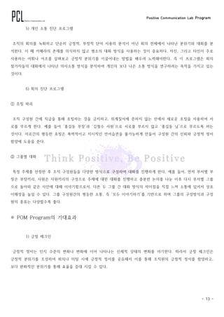 Positive Communication Lab Program
- 13 -
5) 개인 소통 진단 프로그램
조직의 회의를 녹화하고 단순히 긍정적, 부정적 단어 사용의 분석이 아닌 회의 전체에서 나타난 분위기와 대화를 분
석한다. 이 때 카메라의 존재를 의식하지 않고 평소의 대화 방식을 사용하는 것이 중요하다. 자신, 그리고 타인이 주로
사용하는 어휘나 어조를 살펴보고 긍정적 분위기를 이끌어내는 방법을 배우려 노력해야한다. 즉 이 프로그램은 회의
참가자들의 대화에서 나타난 의사소통 방식을 분석하여 개인의 보다 나은 소통 방식을 연구하려는 목적을 가지고 있는
것이다.
6) 회의 진단 프로그램
① 호칭 파괴
조직 구성원 간에 직급을 통해 호칭하는 것을 금지하고, 위계질서에 준하지 않는 선에서 새로운 호칭을 사용하여 서
로를 부르게 한다. 예를 들어 ‘홍길동 부장’과 ‘김철수 사원’으로 서로를 부르지 않고 ‘홍길동 님’으로 부르도록 하는
것이다. 서로간의 평등한 호칭은 폭력적이고 지시적인 언어습관을 불가능하게 만들어 구성원 간의 신뢰와 긍정적 정서
함양에 도움을 준다.
② 그룹별 대화
특정 주제를 선정한 후 조직 구성원들을 다양한 방식으로 구성하여 대화를 진행하게 한다. 예를 들어, 먼저 부서별 부
장은 부장끼리, 사원은 사원끼리의 구성으로 주제에 대한 대화를 진행하고 충분한 논의를 나눈 이후 다시 부서별 그룹
으로 돌아와 같은 사안에 대해 이야기함으로서, 다른 두 그룹 간 대화 방식의 차이점을 직접 느껴 소통에 있어서 상호
이해성을 높일 수 있다. 그룹 구성원간의 평등한 소통, 즉 ‘모두 이야기하기’를 기반으로 하며 그룹의 구성방식과 구성
원의 종류는 다양할수록 좋다.
※ POM Program의 기대효과
1) 긍정 체크인
긍정적 정서는 인지 수준의 변화나 변화에 이어 나타나는 신체적 상태의 변화를 야기한다. 따라서 긍정 체크인은
긍정적 분위기를 조성하여 회의나 미팅 시에 긍정적 정서를 공유해서 이를 통해 조직원의 긍정적 정서를 함양하고,
보다 완화적인 분위기를 통해 효율을 증대 시킬 수 있다.
 