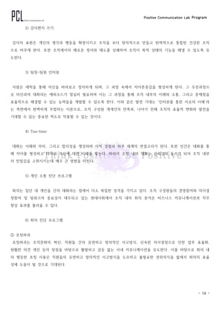 Positive Communication Lab Program
- 14 -
2) 감사편지 쓰기
감사의 표현은 개인의 생각과 행동을 확장시키고 조직을 보다 창의적으로 만들고 탄력적으로 통합된 건강한 조직
으로 바꾸게 한다. 또한 조직에서의 해로운 정서와 태도를 상쇄하여 조직이 최적 상태의 기능을 해낼 수 있도록 유
도한다.
3) 팀장-팀원 인터뷰
사람은 애착을 통해 자신을 바라보고 정의하게 되며, 그 과정 속에서 자아존중감을 형성하게 된다. 그 우선과정으
로 타인과의 대화라는 에피소드가 절실히 필요하며 이는 그 과정을 통해 조직 내부의 이해와 소통, 그리고 문제점을
효율적으로 해결할 수 있는 능력들을 개발할 수 있도록 한다. 이와 같은 발전 기대는 ‘인터뷰를 통한 서로의 이해’라
는 측면에서 완벽하게 부합하는 이론으로, 조직 구성원 개개인의 만족과, 나아가 전체 조직의 효율적 변화와 발전을
기대할 수 있는 중요한 척도로 작용할 수 있는 것이다.
4) Tea-time
대화는 이해와 의미, 그리고 합리성을 생성하며 사적 경험과 외부 세계의 연결고리가 된다. 또한 인간은 대화를 통
해 자아를 형성하고 타자와 자신에 대한 이해를 쌓는다. 따라서 조직 내의 대화는 신뢰감의 동기가 되어 조직 내부
의 친밀감을 고취시키는데 매우 큰 영향을 미친다.
5) 개인 소통 진단 프로그램
회의는 집단 내 개인들 간의 대화라는 점에서 다소 복잡한 성격을 가지고 있다. 조직 구성원들의 경영참여와 의사결
정참여 및 팀워크의 중요성이 대두되고 있는 현대사회에서 조직 내의 회의 분석은 비즈니스 커뮤니케이션과 직무
향상 효과를 불러올 수 있다.
6) 회의 진단 프로그램
① 호칭파괴
호칭파괴는 조직문화의 혁신, 직원들 간의 유연하고 창의적인 사고방식, 신속한 의사결정으로 인한 업무 효율화,
원활한 의견 개진 등의 장점을 바탕으로 활발하고 갈등 없는 사내 커뮤니케이션을 유도한다. 이를 바탕으로 회의 내
의 평등한 호칭 사용은 직원들의 유연하고 창의적인 사고방식을 도모하고 불필요한 권위의식을 없애서 회의의 효율
성에 도움이 될 것으로 기대된다.
 