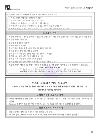 Positive Communication Lab Program
- 19 -
- 우선순위 설정 시 이해관계가 상충 할 경우 다음의 질문을 검토
1. 목표, 전략에 부합하는 우선순위 기준은?
2. 이러한 과제가 우선순위에 기여할 수 있는가?
A시나리오와 B시나리오의 선택 시 가정을 해보자.
3. 이해관계가 부딪히는 가운데에서도 공통된 가치와 이상은 무엇인가?
4. 문제가 생긴다면 누가 책임을 질 수 있는가? 누가 일의 추진을 책임 질 것인가?
3. 도발적 제안
- 도발적 제안이란 : 청사진 단계와 디자인하기 단계에서 그려진 꿈과 설계요소를 하나의 진술문으로 기술한 것.
- 도발적 제안의 작성기준
① 긍정적 언어로만 기술한다.
② 현재 시제로 작성한다.
③ 발견하기 단계에서 추출해낸 핵심성공요인에 기반한다.
④ 도전적이고 발전적인 내용을 담는다.
⑤ 모든 조직 구성원이 원하는 희망적인 문장으로 서술한다.
⑥ 행동으로 옮겨 실천 가능한 내용을 담는다.
⑦ 모든 조직 구성원이 참여가능하게 만든다.
⑧ 모든 사람들이 쉽게 이해하고 공유할 수 있는 내용을 담는다.
- 도발적 제안의 내용은 2단계에서 선정한 설계요소들 중 우선순위의 상위에 있는 설계요소의 내용을 담는다.
- 도발적 제안의 작성 프로세스 -
그룹별 초안 작성→그룹별 초안 발표→그룹 간 상호 피드백→최종 도발적 제안 완성
4단계 Build의 단계적 프로그램
- Build 단계는 FRM 중 마지막 단계로써 FRM 프로그램을 통해 궁극적으로 변화시키려 하는 것을
실행하도록 계획하는 단계이다.
1. 실행 가능한 프로젝트 제안
- Design 단계에서 선정한 전략적 설계요소들 중 우선순위의 상위의 요소에 대한 실행 가능한 프로젝트를 제
안한다.
- Program 참가자가 모두 한 개씩 제안하며, 설문, 즉 투표를 통해 하나의 프로젝트를 선정한다.
2. 실행 프로젝트 계획서 작성
- 실행 프로젝트 계획서를 작성하여 세부 단계를 논의 한다.
- 5W2H에 원칙 (Where, When, Who, What, Why, How, How much)에 의거하여 논의한다.
 