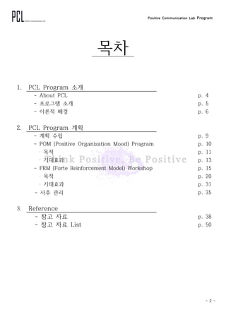 Positive Communication Lab Program
- 2 -
목차
1. PCL Program 소개
- About PCL p. 4
- 프로그램 소개 p. 5
- 이론적 배경 p. 6
2. PCL Program 계획
- 계획 수립 p. 9
- POM (Positive Organization Mood) Program p. 10
‧ 목적 p. 11
‧ 기대효과 p. 13
- FRM (Forte Reinforcement Model) Workshop p. 15
‧ 목적 p. 20
‧ 기대효과 p. 31
- 사후 관리 p. 35
3. Reference
- 참고 자료 p. 38
- 참고 자료 List p. 50
 