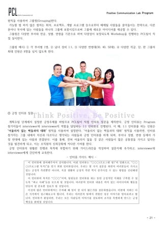 Positive Communication Lab Program
- 21 -
원칙을 사용하여 그룹핑(Grouping)한다.
가능할 법 하지 않은 참여는 회의, 프로젝트, 개발 프로그램 등으로부터 배제될 사람들을 끌어들이는 전략으로, 다른
분야나 부서에 있는 사람들을 하나의 그룹에 포함시킴으로써 그룹에 새로운 아이디어를 제공할 수 있다.
그룹핑은 다양한 부서와 전공, 성별, 연령을 기준으로 하여 다양성이 보장되도록 Workshop을 진행하는 PCL팀이 직
접 실시한다.
그룹핑 예시) ⓵ 각 부서별 1명, ⓶ 남녀 성비 1:1, ⓷ 다양한 연령대(30, 40, 50대), ⓸ 다양한 직급. 단, 한 그룹의
최대 인원은 8명을 넘지 않도록 한다.
② 긍정 인터뷰 질문
계획수립 단계에서 설정한 긍정주제를 바탕으로 PCL팀이 직접 인터뷰 질문을 제작한다. 긍정 인터뷰는 Program
참가자들이 interviewer와 interviewee의 역할을 담당하는 1:1 인터뷰로 진행된다. 이 때, 1:1 인터뷰를 하는 인원은
'어울리지 않는 짝들과의 대화' 원칙을 사용하여 설정한다. '어울리지 않는 짝들과의 대화' 원칙을 사용하면, 인터뷰
참가자는 그룹 내에서 자신과 다르다고 생각되는 사람들과 긍정 인터뷰를 하게 되며, 부서나 성별, 연령 등에서 가
장 반대에 있는 사람과 연결된다. 이를 통해, 전혀 어울리지 않을 것 같은 사람들이 많은 공통점을 가지고 있다는
것을 발견하게 되고, 이는 조직원의 신뢰강화에 커다란 기여를 한다.
긍정 인터뷰의 원활한 진행과 목적에 부합하기 위해 가이드라인을 작성하여 설문지에 추가하고, interviewer와
interviewee에게 간단하게 교육한다.
- 인터뷰 가이드 예시 -
이 인터뷰에 참여해주셔서 감사합니다. 이번 인터뷰는 “○○○(프로그램 명)”의 일환으로, “○○
○(프로그램 목적)”를 얻기 위한 인터뷰입니다. 우리는 몇 가지 질문을 하면서 여러분들이 가지고
있는 긍정적 측면뿐만 아니라, 직장 생활의 긍정적 측면 역시 증가시킬 수 있는 방법을 진단해낼
것입니다.
이 인터뷰의 목적은 “○○○”이며, 팀원들은 인터뷰를 하는 동안 긍정적인 미래를 구축할 수 있
도록 “최고 사례”들을 모으게 될 것입니다. 여러분의 인터뷰 내용은 의미 있는 아이디어와 행동을
만들어 낼 중요한 정보가 될 것입니다.
이전의 많은 인터뷰에서는 수차례 왜 일이 잘 되지 않는가를 질문하였습니다. 이번에 저희는 다
른 시각에서 접근해보고자 합니다. 우리는 여러분의 팀에서 겪었던 성공 이야기를 알아보려고 합
니다. 인터뷰가 완성되면, 우리는 모든 사람들의 이야기를 검토하여 조직을 특별하게 만드는 긍정
핵심을 밝혀낼 것입니다.
 