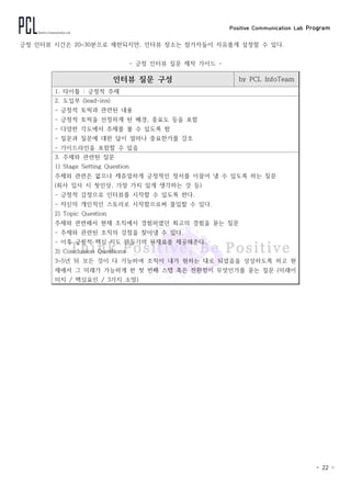 Positive Communication Lab Program
- 22 -
긍정 인터뷰 시간은 20~30분으로 제한되지만, 인터뷰 장소는 참가자들이 자유롭게 설정할 수 있다.
- 긍정 인터뷰 질문 제작 가이드 -
인터뷰 질문 구성 by PCL InfoTeam
1. 타이틀 : 긍정적 주제
2. 도입부 (lead-ins)
- 긍정적 토픽과 관련된 내용
- 긍정적 토픽을 선정하게 된 배경, 중요도 등을 포함
- 다양한 각도에서 주제를 볼 수 있도록 함
- 질문과 질문에 대한 답이 얼마나 중요한가를 강조
- 가이드라인을 포함할 수 있음
3. 주제와 관련된 질문
1) Stage Setting Question
주제와 관련은 없으나 캐쥬얼하게 긍정적인 정서를 이끌어 낼 수 있도록 하는 질문
(회사 입사 시 첫인상, 가장 가치 있게 생각하는 것 등)
- 긍정적 감정으로 인터뷰를 시작할 수 있도록 한다.
- 자신의 개인적인 스토리로 시작함으로써 몰입할 수 있다.
2) Topic Question
주제와 관련해서 현재 조직에서 경험하였던 최고의 경험을 묻는 질문
- 주제와 관련된 조직의 강점을 찾아낼 수 있다.
- 이후 긍정적 핵심 지도 만들기의 원재료를 제공해준다.
3) Conclusion Questions
3~5년 뒤 모든 것이 다 가능하여 조직이 내가 원하는 대로 되었음을 상상하도록 하고 현
재에서 그 미래가 가능하게 한 첫 번째 스텝 혹은 전환점이 무엇인가를 묻는 질문 (미래이
미지 / 핵심요인 / 3가지 소망)
 