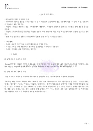 Positive Communication Lab Program
- 29 -
- 도발적 제안 예시 -
‧ HIV/AIDS에 대한 공동체의 관리
- HIV/AIDS 환자는 충분한 교육을 받을 수 있고, 자유롭게 근무하거나 좋은 직장에서 일할 수 있다. 또한, 독립적이
고 자유로운 삶을 영위한다.
- 마을의 노인들은 깨끗하고 좋은 주거환경에서 생활하며, 자신들의 텃밭에서 생산되는 식료품을 통해 충분한 음식을
가진다.
- 마을의 드러그박스(drug-box)에는 다양한 종류의 약이 포함되며, 이는 마을 자치단체에 의해 충분히 공급되고 관리
된다.
- 전체 마을 공동체는 통합되고 HIV/AIDS 질환에 맞서 싸우는 데 헌신을 다한다.
‧ 기타 예시
- 우리는 유능한 전문가들로 조직된 네트워크의 역할을 한다.
- 우리는 조직을 위해 혁신적이고 창조적인 접근방법을 효과적으로 사용한다.
- 우리는 언제라도 서로 적극적으로 협력한다.
4) Build
① 실행 가능한 프로젝트 제안
Design단계에서 선정한 전략적 설계요소들 중 우선순위의 상위 요소에 대한 실행 가능한 프로젝트를 제안한다. 프로
젝트 제안은 Program 참가자가 모두 한 개씩 제안하며, 투표를 통해 하나의 프로젝트 선정한다.
② 실행 프로젝트 계획서 작성
실행 프로젝트 계획서를 작성하여 세부 단계를 논의한다. 이는, 5W2H 원칙에 의거하여 논의한다.
5W2H는 Why, When, Where, Who, What의 5H와 How, How much의 2H의 머리글자를 딴 것이다. ‘무엇을 위해’,
‘언제’, ‘어디에서’, ‘누가’, ‘무엇을’, ‘어떻게’, ‘얼마에’라는 질문에 답함으로써 상황이나 사실을 정리해 빠짐없이 기술
할 수 있다. 주의해야 할 점은 5W2H의 각 단어의 의미에 한정시키지 말고 ‘축’을 기준으로 문제를 파악하는 것이
다. 예를 들어, 언제로 나눌 경우 ‘그것이 언제 실행되는가?’, ‘어느 정도의 시간 동안 실행되는가?’ 등 시간이라는
축을 사용하되 여러 가지 측면에서 목표를 바라보아야 한다.
 
