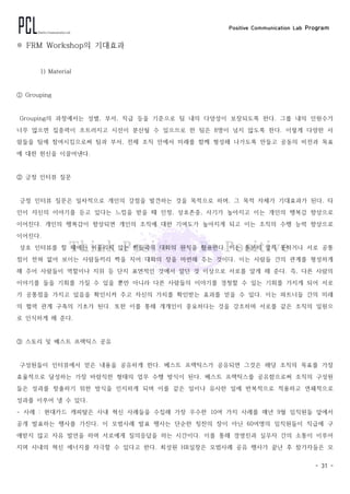 Positive Communication Lab Program
- 31 -
※ FRM Workshop의 기대효과
1) Material
① Grouping
Grouping의 과정에서는 성별, 부서, 직급 등을 기준으로 팀 내의 다양성이 보장되도록 한다. 그룹 내의 인원수가
너무 많으면 집중력이 흐트러지고 시선이 분산될 수 있으므로 한 팀은 8명이 넘지 않도록 한다. 이렇게 다양한 사
람들을 팀에 참여시킴으로써 팀과 부서, 전체 조직 안에서 미래를 함께 형성해 나가도록 만들고 공동의 비전과 목표
에 대한 헌신을 이끌어낸다.
② 긍정 인터뷰 질문
긍정 인터뷰 질문은 일차적으로 개인의 강점을 발견하는 것을 목적으로 하며, 그 목적 자체가 기대효과가 된다. 타
인이 자신의 이야기를 듣고 있다는 느낌을 받을 때 인정, 상호존중, 사기가 높아지고 이는 개인의 행복감 향상으로
이어진다. 개인의 행복감이 향상되면 개인의 조직에 대한 기여도가 높아지게 되고 이는 조직의 수행 능력 향상으로
이어진다.
상호 인터뷰를 할 때에는 어울리지 않는 짝들과의 대화의 원칙을 활용한다. 이는 충분히 알지 못하거나 서로 공통
점이 전혀 없어 보이는 사람들끼리 짝을 지어 대화의 장을 마련해 주는 것이다. 이는 사람들 간의 관계를 형성하게
해 주어 사람들이 역할이나 지위 등 단지 표면적인 것에서 알던 것 이상으로 서로를 알게 해 준다. 즉, 다른 사람의
이야기를 들을 기회를 가질 수 있을 뿐만 아니라 다른 사람들의 이야기를 경청할 수 있는 기회를 가지게 되어 서로
가 공통점을 가지고 있음을 확인시켜 주고 자신의 가치를 확인받는 효과를 얻을 수 있다. 이는 파트너들 간의 미래
의 협력 관계 구축의 기초가 된다. 또한 이를 통해 개개인이 중요하다는 것을 강조하며 서로를 같은 조직의 일원으
로 인식하게 해 준다.
③ 스토리 및 베스트 프랙틱스 공유
구성원들이 인터뷰에서 얻은 내용을 공유하게 한다. 베스트 프랙틱스가 공유되면 그것은 해당 조직의 목표를 가장
효율적으로 달성하는 가장 바람직한 형태의 업무 수행 방식이 된다. 베스트 프랙틱스를 공유함으로써 조직의 구성원
들은 성과를 창출하기 위한 방식을 인지하게 되며 이를 같은 일이나 유사한 일에 반복적으로 적용하고 연쇄적으로
성과를 이루어 낼 수 있다.
- 사례 : 현대카드 캐피탈은 사내 혁신 사례들을 수집해 가장 우수한 10여 가지 사례를 매년 9월 임직원들 앞에서
공개 발표하는 행사를 가진다. 이 모범사례 발표 행사는 단순한 칭찬의 장이 아닌 60여명의 임직원들이 직급에 구
애받지 않고 자유 발언을 하며 서로에게 질의응답을 하는 시간이다. 이를 통해 경영진과 실무자 간의 소통이 이루어
지며 사내의 혁신 에너지를 자극할 수 있다고 한다. 최성원 HR실장은 모범사례 공유 행사가 끝난 후 참가자들은 모
 