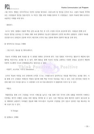Positive Communication Lab Program
- 33 -
그룹 마인드 맵핑은 무의식적으로 의견의 일치를 찾아내고 그림으로써 팀 정신을 돈독히 하고 그룹의 목표와 목적에
모든 구성원들의 정신을 집중시킨다. 또 마인드 맵핑 과정 자체를 통하여 각 구성원들은 그룹의 목표에 대해 유사하고
포괄적인 이해를 하게 된다.
‧ 플립보드
포스트 잇에 그룹별로 추출한 핵심 긍정 요소를 적은 후 조직 구성원 모두와 공유하게 된다. 사람들이 함께 모여
자신의 생각을 공유하는 것 자체로 대화 속에 잠재력과 가능성이 발현되며 긍정적 피드백이 순환된다. 공통의 목표를
공유함으로서 유대감과 공동체 의식이 제고되며 조직의 목표 실현에 대하여 협력적 태도를 갖게 된다.
③ 창의적으로 Dream 구체화
‧ 그림그리기, 홍보물 및 캐치프레이즈
목표의 시각화를 통해 목표를 좀 더 분명한 형태로 인지하게 된다. 또한 팀별로 이루어지는 활동이기 때문에 팀의
협력을 촉진시키는 효과를 낼 수 있다. 협력 활동을 통해 서로의 의견을 교환하고 다양한 관점을 공유하기 때문에
비판적 사고뿐만 아니라 문제해결능력도 향상시킬 수 있다.
‧ 미팅PT, 보도자료, 시무식 Simulation
조직의 목표와 비전을 보다 분명하게 조직원 스스로 그려봄으로서 일차적으로 목표를 재인식하는 효과를 낸다. 이
를 통해 조직 구성원은 개개인의 역할과 업무에 대해 책임 의식과 자신감을 가질 수 있다. 또한 관리자와 사원의 비
전에 대한 인식 차이를 줄이고 이 과정에서 조직 내 커뮤니케이션이 더 활발하게 이루어 질 수 있다.
‧ 역할극
역할반전을 통해 조직 구성원들 사이의 이해도를 높이고 이를 통해 다른 부서의 문제 상황을 파악하며 이해하고
이전에는 생각지 못했던 소통을 위한 대안을 생각해 낼 수 있다. 또한 역할극을 통해 제3자의 입장이 됨으로써 일
상 대화에서 표현하기 어려웠던 점들에 대해 의사소통이 가능하며 구성원들 간의 갈등이 있다면 이를 해소하는 데
에 도움이 될 수 있다.
3) Design
① 설계요소 구체화
 