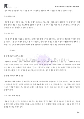 Positive Communication Lab Program
- 34 -
설계요소들을 나열하고 이를 유사한 범주로 그룹핑하는 과정에서 조직 구성원들의 비전을 공유할 수 있다.
② 우선순위 설정
투입될 수 있는 자원과 시간, 비용에는 한계가 있으므로 우선순위를 설정함으로써 최소한의 비용을 투자하여 최대
한의 성과를 얻을 수 있는 프로젝트에 집중할 수 있으며, 그를 위해 무엇을 해야 하는지 구체적으로 드러나게 된다.
우선순위가 적고 명확할수록 성취도는 높아진다.
③ 도발적 제안
이상적 조직에 대한 진술문을 작성한다. 유의할 점은 현제 시제의 긍정문으로, 도발적이고 생생하게 작성해야 한다
는 점이다. 사람들이 미래에 일어났으면 하고 희망하는 것이 이미 실현된 것처럼 가정하고 행동함으로써 변화가 시
작된다. 즉, 긍정적 변화는 바라는 미래가 현재 실현되었다는 이미지나 비전을 갖는 것에서부터 시작된다.
4) Build
① 실행 가능한 프로젝트 제안
3단계까지 상상했던 목표를 구체적으로 어떻게 실행할 수 있을까를 생각하는 데 도움을 준다. 1단계에서 발견된
개인의 강점을 인지하고 있기 때문에 개인은 자신이 어떻게 조직의 목표 실현에 기여할 수 있을까라는 생각을 바탕
으로 실현 가능한 구체적인 방법을 제시할 것이다. 이는 개인이 어떻게 조직의 긍정적 변화에 기여할 것인가를 제고
하게 한다. 개인은 자신이 선택할 수 있을 때 조직에 기여하려는 열망이 매우 높아지기 때문이다.
② 실행 프로젝트 계획서 작성
프로젝트를 더욱 구체적으로 논의함으로써 조직 내 커뮤니케이션을 활성화시킬 수 있는 방안이다. 또한 5W2H원칙
에 의거하여 구체적인 방안을 마련함으로써 전체 목표에 대해 다시 한 번 인지하게 한다. 이는 행동에 대한 판단의
자유와 지원을 독려한다. 즉, 사람들은 조직에 대해 관심을 기울이게 되고 그를 위해 할 수 있는 행동이 무엇인지
탐색하게 된다.
③ 프로젝트 단계 세분화
목표를 단기적, 중기적, 장기적으로 구분한다. 일반적으로 단기적 목표는 장기적 목표보다 달성하기 쉽다. 목표를
달성하기 위해 노력하고 있다는 인식을 스스로 심어주고 좀 더 구체적인 비전을 그려봄으로서 목표 달성에 대한 자
신감을 제고하는 효과가 있다.
 