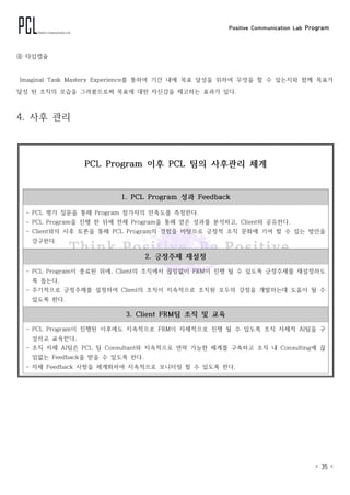 Positive Communication Lab Program
- 35 -
④ 타임캡슐
Imaginal Task Mastery Experience를 통하여 기간 내에 목표 달성을 위하여 무엇을 할 수 있는지와 함께 목표가
달성 된 조직의 모습을 그려봄으로써 목표에 대한 자신감을 제고하는 효과가 있다.
4. 사후 관리
PCL Program 이후 PCL 팀의 사후관리 체계
1. PCL Program 성과 Feedback
- PCL　평가 질문을 통해 Program 참가자의 만족도를 측정한다.
- PCL Program을 진행 한 뒤에 전체 Program을 통해 얻은 성과를 분석하고, Client와 공유한다.
- Client와의 사후 토론을 통해 PCL Program의 경험을 바탕으로 긍정적 조직 문화에 기여 할 수 있는 방안을
강구한다.
2. 긍정주제 재설정
- PCL Program이 종료된 뒤에, Client의 조직에서 끊임없이 FRM이 진행 될 수 있도록 긍정주제를 재설정하도
록 돕는다.
- 주기적으로 긍정주제를 설정하여 Client의 조직이 지속적으로 조직원 모두의 강점을 개발하는데 도움이 될 수
있도록 한다.
3. Client FRM팀 조직 및 교육
- PCL Program이 진행된 이후에도 지속적으로 FRM이 자체적으로 진행 될 수 있도록 조직 자체적 AI팀을 구
성하고 교육한다.
- 조직 자체 AI팀은 PCL 팀 Consultant와 지속적으로 연락 가능한 체계를 구축하고 조직 내 Consulting에 끊
임없는 Feedback을 받을 수 있도록 한다.
- 자체 Feedback 사항을 체계화하여 지속적으로 모니터링 할 수 있도록 한다.
 