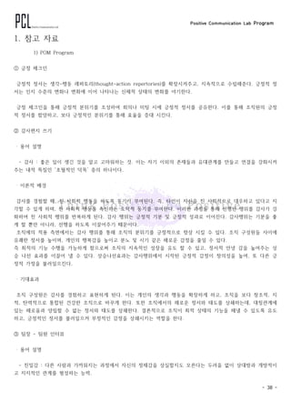 Positive Communication Lab Program
- 38 -
1. 참고 자료
1) POM Program
① 긍정 체크인
긍정적 정서는 생각-행동 레퍼토리(thought-action repertories)를 확장시켜주고, 지속적으로 수립해준다. 긍정적 정
서는 인지 수준의 변화나 변화에 이어 나타나는 신체적 상태의 변화를 야기한다.
긍정 체크인을 통해 긍정적 분위기를 조성하여 회의나 미팅 시에 긍정적 정서를 공유한다. 이를 통해 조직원의 긍정
적 정서를 함양하고, 보다 긍정적인 분위기를 통해 효율을 증대 시킨다.
② 감사편지 쓰기
‧ 용어 설명
- 감사 : 좋은 일이 생긴 것을 알고 고마워하는 것. 이는 자기 이외의 존재들과 유대관계를 만들고 연결을 강화시켜
주는 내적 특질인 ‘초월적인 덕목’ 중의 하나이다.
‧ 이론적 배경
감사를 경험할 때, 친 사회적 행동을 하도록 동기가 부여된다. 즉, 타인이 자신을 친 사회적으로 대우하고 있다고 지
각할 수 있게 하며, 친 사회적 행동을 촉진하는 도덕적 동기를 부여한다. 이러한 과정을 통해 선행된 행위를 감사가 강
화하여 친 사회적 행위를 반복하게 된다. 감사 행위는 긍정적 기분 및 긍정적 성과로 이어진다. 감사행위는 기분을 좋
게 할 뿐만 아니라, 선행을 하도록 이끌어주기 때문이다.
조직에의 적용 측면에서는 감사 행위를 통해 조직의 분위기를 긍정적으로 향상 시킬 수 있다. 조직 구성원들 사이에
유쾌한 정서를 높이며, 개인의 행복감을 높이고 분노 및 시기 같은 해로운 감정을 줄일 수 있다.
즉 최적의 기능 수행을 가능하게 함으로써 조직의 지속적인 성장을 유도 할 수 있고, 정서적 안녕 감을 높여주는 상
승 나선 효과를 이끌어 낼 수 있다. 상승나선효과는 감사행위에서 시작된 긍정적 감정이 창의성을 높여, 또 다른 긍
정적 가정을 불러일으킨다.
‧ 기대효과
조직 구성원은 감사를 경험하고 표현하게 된다. 이는 개인의 생각과 행동을 확장하게 하고, 조직을 보다 창조적, 지
적, 탄력적으로 통합된 건강한 조직으로 바꾸게 한다. 또한 조직에서의 해로운 정서와 태도를 상쇄하는데, 대칭관계에
있는 해로움과 양립할 수 없는 정서와 태도를 상쇄한다. 결론적으로 조직이 최적 상태의 기능을 해낼 수 있도록 유도
하고, 긍정적인 정서를 불러일으켜 부정적인 감정을 상쇄시키는 역할을 한다.
③ 팀장 - 팀원 인터뷰
‧ 용어 설명
- 친밀감 : 다른 사람과 가까워지는 과정에서 자신의 정체감을 상실할지도 모른다는 두려움 없이 상대방과 개방적이
고 지지적인 관계를 형성하는 능력.
 