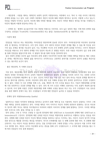 Positive Communication Lab Program
- 39 -
- 대인관계 : 사람을 대하는 개개인의 보편적 심리적 지향성이라는 측면에서 소수, 특히 두 사람 사이의 1대1적인
관계에 중점을 두고 있다. 또한 구체적 측면에서 개인이 타인에 대해 어떻게 생각하고 있으며, 어떻게 느끼고 있는가,
타인을 어떻게 지각하고 있으며, 타인에 대해 어떠한 행위를 하며, 타인이 어떠한 행위나 생각을 하기를 기대하는가,
타인의 행동에 어떻게 반응하는가하는 것.
- 관계의 질 : 별개의 요소들이지만 서로 연관된 차원으로 이루어진, 보다 높은 상위의 개념. 이에 따라 관계의 질을
구성하는 요인들로 Trust(신뢰), Commitment(헌신 또는 몰입), Satisfaction(만족) 을 대표적으로 선정.
‧ 이론적 배경
친밀감을 기반으로 하는 대인관계는 자아존중감 형성여부에 중요한 관건이 된다. 자아존중감이란 타인과의 상호작용
과정 중 형성되는 자기평가로서, 조직 안의 사람은 조직 내부의 타인과 친밀한 관계를 맺을 수 있을 때 자신을 보다
가치 있는 존재로 평가할 가능성이 높다. 이는 자신뿐만 아니라 조직 전체에 긍정적 효과를 야기하고, 나아가 개인들의
자신감을 바탕으로 조직 내부의 관계를 더욱 단단히 하는데 큰 영향을 미친다. 또한 사람은 타인과의 깊은 유대 관계
를 통해 친밀감을 발달시키게 되며, 이 발달의 정도를 통해 자신을 정의하게 된다.
결국 사회적 존재인 인간의 삶은 타인과의 관계 속에서 이루어지며 타인에 대한 이해와 애착을 바탕으로 맺은 조화로
운 관계는 개인적으로는 행복한 삶을 엮어나가고 조직적으로는 긍정적인 분위기를 조성하여 업무의 능률을 촉진시킬
수 있는 필수적인 요건이 된다.
‧ 좋은 대인관계, 즉 이해의 중요성
가장 먼저, 대인관계는 인간 실존의 본질적 측면이며 필연적 사실이다. 또한 개인이 경험하는 인간관계의 양과 질이
개인의 독특한 자아형성(-여기서 긍정적 이탈자가 발생한다)과 발달에 큰 영향을 미치며 나아가 이는 건전한 조직의
밑거름과 조직문제의 해결책이 될 수 있다. 인간이 가지고 있는 가장 깊은 욕구 중의 하나는 타인과 관계를 맺으며 마
음으로 통하기를 갈망하는 것이며, 타인과의 관계 과정 도중 이해와 존중을 받지 못하면 심리적으로 건강한 구성원이
될 수 없다. 사람은 더 나은 관계를 위해 소속, 규율, 애정의 세 가지 조건을 필요로 하고, 이들이 평형상태를 유지할
때 가장 안정적이고 건강한 관계를 맺을 수 있다. 위의 세 가지 조건은 이해와 소통이라는 더욱 포괄적 개념에 흡수될
수 있으며, 다시 말해 사람은 건전한 대인관계를 위해 이해와 소통을 필요로 하고 이는 조직 구성원들이 서로 상호존
중을 통한 대화적 관계가 되는 경우 구성원들이 조직에 대한 친밀감이 높아질 수 있음을 의미한다.
‧ 관계의 질적 차원(Relationship Quality)
일반적으로 사람은 타자와의 정체성을 정의하고 유지하기 위해 ‘애착’을 주로 이용하며, 타인이 유발하는 기억이 그에
대한 애착을 강하게 유발한다고 한다. 이처럼 애착은 자아 이미지나 자신의 주변에 연관되어 발생하는 것으로 타인과
의 정서적 애착 역시도 대부분 자아개념이나 타자와의 외형적 이미지의 연계를 통해 발생하는 것이다. 이러한 애착을
위한 조건으로 신뢰, 몰입, 만족을 들 수 있다.
먼저 신뢰는 크게 두 가지로 구분될 수 있는데 정직함에 대한 신뢰(Trust in honesty)와 선행에 대한 신뢰(Trust in
benevolence)가 그것이다. 정직함에 대한 신뢰란 타인이 약속된 역할의무를 효과적으로 이행하고 있다는 믿음을 의미
한다. 선행에 대한 신뢰란 타인이 자신의 행복과 번영을 염려하고 있다고 지각하는 정도, 타인이 서로의 장기적 이익을
위한 방식으로 행동할 것이라는 확신을 의미한다. 여기서 주목해야할 점은 두 번째 신뢰에 대한 의미, 즉 선행에 대한
신뢰이다. 이는 타인이 자신을 염려하고 있다는 것을 인지함으로써 그에게 안정을 느끼는 심리로서 이를 조직적 차원
으로 생각할 경우, 개인은 조직이 자신에게 보이는 관심을 통해 조직 구성원으로서 그 조직에 대한 신뢰감을 쌓고 이
에 따라 친밀감이 더욱 쉽게 형성된다.
 