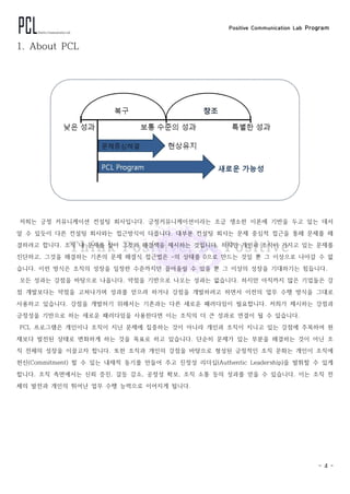 Positive Communication Lab Program
- 4 -
1. About PCL
저희는 긍정 커뮤니케이션 컨설팅 회사입니다. 긍정커뮤니케이션이라는 조금 생소한 이론에 기반을 두고 있는 데서
알 수 있듯이 다른 컨설팅 회사와는 접근방식이 다릅니다. 대부분 컨설팅 회사는 문제 중심적 접근을 통해 문제를 해
결하려고 합니다. 조직 내 문제를 찾아 그것의 해결책을 제시하는 것입니다. 하지만 개인과 조직이 가지고 있는 문제를
진단하고, 그것을 해결하는 기존의 문제 해결식 접근법은 -의 상태를 0으로 만드는 것일 뿐 그 이상으로 나아갈 수 없
습니다. 이런 방식은 조직의 성장을 일정한 수준까지만 끌어올릴 수 있을 뿐 그 이상의 성장을 기대하기는 힘듭니다.
모든 성과는 강점을 바탕으로 나옵니다. 약점을 기반으로 나오는 성과는 없습니다. 하지만 아직까지 많은 기업들은 강
점 개발보다는 약점을 고쳐나가며 성과를 얻으려 하거나 강점을 개발하려고 하면서 이전의 업무 수행 방식을 그대로
사용하고 있습니다. 강점을 개발하기 위해서는 기존과는 다른 새로운 패러다임이 필요합니다. 저희가 제시하는 강점과
긍정성을 기반으로 하는 새로운 패러다임을 사용한다면 이는 조직의 더 큰 성과로 연결이 될 수 있습니다.
PCL 프로그램은 개인이나 조직이 지닌 문제에 집중하는 것이 아니라 개인과 조직이 지니고 있는 강점에 주목하여 현
재보다 발전된 상태로 변화하게 하는 것을 목표로 하고 있습니다. 단순히 문제가 있는 부분을 해결하는 것이 아닌 조
직 전체의 성장을 이끌고자 합니다. 또한 조직과 개인의 강점을 바탕으로 형성된 긍정적인 조직 문화는 개인이 조직에
헌신(Commitment) 할 수 있는 내재적 동기를 만들어 주고 진정성 리더십(Authentic Leadership)을 발휘할 수 있게
합니다. 조직 측면에서는 신뢰 증진, 갈등 감소, 공정성 확보, 조직 소통 등의 성과를 얻을 수 있습니다. 이는 조직 전
체의 발전과 개인의 뛰어난 업무 수행 능력으로 이어지게 됩니다.
 