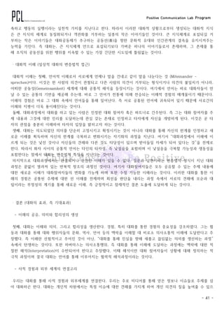 Positive Communication Lab Program
- 41 -
축하고 행동의 실행이라는 실천적 가치를 지닌다고 한다. 따라서 이러한 대화적 상황으로부터 생성되는 대화적 지식
은 큰 지식의 체계로 동질화되거나 객관화를 거부하는 일종의 작은 이야기들인 것이다. 큰 지식체계로 포섭되길 거
부하는 작은 이야기들은 대화공동체가 추구하는 공동선(善)을 향한 문화적 유대와 인간관계의 결속을 유지시켜주는
능력을 가진다. 즉 대화는, 큰 지식체계 안으로 포섭되기보다 가벼운 하나의 이야기들로서 존재하며, 그 존재를 통
해 조직의 공동선을 위한 행위를 지속할 수 있는 가장 간단한 시도임에 틀림없는 것이다.
‧ 대화적 이해 (일상적 대화의 변증법적 접근)
대화적 이해는 첫째, 언어적 이해로서 서로에게 언제나 말을 건네고 같이 말을 나눈다는 것 (Miteinander -
sprechen)이다. 이것은 한 사람의 의견이 관철되고 다른 사람의 의견이 거부되는 형식이거나 의견의 불일치가 아니라,
어떠한 공동성(Gemeinsamkeit) 세계에 대해 공통적 해석을 등장시키는 것이다. 여기에서 언어는 바로 대화자들이 만
날 수 있는 공통의 기반을 제공해 주는데. 바로 그 언어가 전통에 의해 전승되는 이해적 경험의 매개물이기 때문이다.
이해의 경험은 바로 그 대화 속에서 언어들을 통해 일어난다. 즉 서로 공통된 언어에 귀속되어 있기 때문에 서로간의
이해와 지평이 더욱 용이해진다는 것이다.
둘째, 대화과정에서 대화를 하고 있는 사람은 진정한 대화 참여자 혹은 파트너로 간주된다. 즉 그는 대화 참여자를 주
제 내용과 그것에 대한 진리를 도달하는데 관심 갖는 존재로 인정하고 타자에게 자신을 개방하게 된다. 이것은 곧 타
자의 관점을 충분히 이해하여 타자의 입장을 밝히고자 하는 것이다.
셋째, 대화는 의도되었던 의미를 단순히 고정시키고 확정시키는 것이 아니라 대화를 통해 자신의 한계를 인정하고 새
로운 이해를 획득하며 자신의 한계를 극복하고 변화시키는 자기화의 과정을 지닌다. 여기서 “대화과정에서 이해에 이
르게 되는 것은 낯선 것이나 자신들의 견해와 다른 것도 타당성이 있으며 받아들일 자세가 되어 있다는 것”을 전제로
한다. 따라서 화자 사이의 공통적 언어는 타인의 타자성, 즉 낯설음을 포함하며 이 낯설음을 극복할 가능성과 생동성을
포함한다는 점에서 대화는 변증법적 특징을 지닌다는 것이다.
마지막으로 대화과정에서는 완결되거나 완전한 이해가 있을 수 없다. 질문과 답변이라는 변증법적 형식이 지닌 대화
과정은 끝없이 열려져 있는 반복적 창조의 과정인 것이다. 여기서 대화참여자들은 모두 공유할 수 있는 주제 내용에
대한 새로운 이해가 대화참여자들의 변화를 가능케 하며 또한 수정 가능한 이해라는 것이다. 이러한 대화를 통한 이
해의 경험은 공통된 주제에 대한 선 이해를 전제하며 최선을 판단을 내리는 과정 속에서 서로의 견해에 모순과 대
립이라는 부정성의 계기를 통해 새로운 이해, 즉 긍정적이고 잠재적인 결론 도출에 도달하게 되는 것이다.
‧ 결론 (대화의 효과, 즉 기대효과)
- 이해의 공유, 의미와 합리성의 생성
첫째, 대화는 이해와 의미, 그리고 합리성을 생산한다. 경험, 특히 대화를 통한 경험의 중요성을 강조하였다. 그는 협
동과 대화를 통해 대화 행위자들의 문화, 역사, 언어 등의 맥락을 이해할 대 비로소 의사소통적 이해에 도달한다고 주
장했다. 즉 이해란 선험적이고 주어진 것이 아닌, “대화를 통해 진실을 향해 새롭고 끊임없는 의미를 생산하는 과정”
속에서 탄생하는 것이다. 또한 하버마스는 의사소통행위, 즉 대화를 통해 이해에 도달하는 과정에는 맥락에 대한 적
절한 해석(Interpretation)이 수반되어야 한다고 주장했다. 이때 해석이란 대화 참여자들이 상황에 대해 정의하는 적
극적 과정이며 결국 대화는 언어를 통해 이루어지는 협력적 해석과정이라는 것이다.
- 사적 경험과 외부 세계의 연결고리
우리는 대화를 통해 사적 경험과 외부세계를 연결한다. 우리는 주로 미디어를 통해 얻은 정보나 이슈들로 주제를 삼
아 대화하곤 한다. 대화는 개인적 차원에서는 특정 이슈에 대한 견해를 가지게 하여 개인 의견의 질을 높여줄 수 있으
 