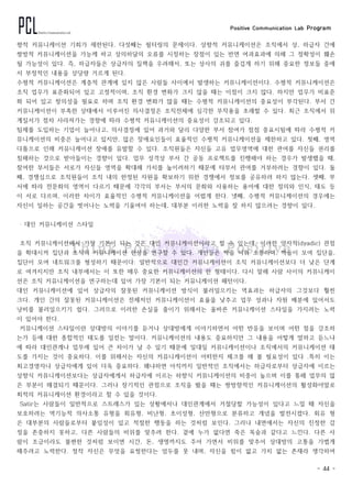 Positive Communication Lab Program
- 44 -
향적 커뮤니케이션 기회가 제한된다. 다섯째는 필터링의 문제이다. 상향적 커뮤니케이션은 조직에서 상, 하급자 간에
쌍방적 커뮤니케이션을 가능케 하고 상의하달의 오류를 시정하는 장점이 있는 반면 여과효과에 의해 그 정확성이 훼손
될 가능성이 있다. 즉, 하급자들은 상급자의 질책을 우려해서, 또는 상사의 귀를 즐겁게 하기 위해 중요한 정보들 중에
서 부정적인 내용을 상당량 거르게 된다.
수평적 커뮤니케이션은 계층적 관계에 있지 않은 사람들 사이에서 발생하는 커뮤니케이션이다. 수평적 커뮤니케이션은
조직 업무가 표준화되어 있고 고정적이며, 조직 환경 변화가 크지 않을 때는 이점이 크지 않다. 하지만 업무가 비표준
화 되어 있고 창의성을 필요로 하며 조직 환경 변화가 많을 때는 수평적 커뮤니케이션의 중요성이 부각된다. 부서 간
커뮤니케이션이 부족한 상태에서 이루어진 의사결정은 조직전체에 심각한 부작용을 초래할 수 있다. 최근 조직에서 위
계질서가 점차 사라져가는 경향에 따라 수평적 커뮤니케이션의 중요성이 강조되고 있다.
팀제를 도입하는 기업이 늘어나고, 의사결정에 있어 과거와 달리 다양한 부서 참여가 점점 중요시됨에 따라 수평적 커
뮤니케이션의 비중은 늘어나고 있지만, 많은 장애요인들이 효율적인 수평적 커뮤니케이션을 제한하고 있다. 첫째, 영역
다툼으로 인해 커뮤니케이션 장애를 유발할 수 있다. 조직원들은 자신들 고유 업무영역에 대한 관여를 자신들 권리를
침해하는 것으로 받아들이는 경향이 있다. 업무 성격상 부서 간 공동 프로젝트를 진행해야 하는 경우가 발생했을 때,
참여한 부서들은 서로가 자신들 영역을 확대해 가치를 높이려하기 때문에 타부서 관여를 거부하려는 경향이 있다. 둘
째, 경쟁심으로 조직원들이 조직 내의 한정된 자원을 확보하기 위한 경쟁에서 정보를 공유하려 하지 않는다. 셋째, 부
서에 따라 전문화의 영역이 다르기 때문에 각각의 부서는 부서의 문화와 사용하는 용어에 대한 정의와 인식, 태도 등
이 서로 다르며, 이러한 차이가 효율적인 수평적 커뮤니케이션을 어렵게 한다. 넷째, 수평적 커뮤니케이션의 경우에는
자신이 일하는 공간을 벗어나는 노력을 기울여야 하는데, 대부분 이러한 노력을 잘 하지 않으려는 경향이 있다.
‧ 대인 커뮤니케이션 스타일
조직 커뮤니케이션에서 가장 기본이 되는 것은 대인 커뮤니케이션이라고 할 수 있는데, 이러한 양자적(dyadic) 관점
을 확대시켜 집단과 조직의 커뮤니케이션 현상을 연구할 수 있다. 개인들은 짝을 이뤄 소통하며, 짝들이 모여 집단을,
집단이 모여 네트워크를 형성하기 때문이다. 일반적으로 대인간 커뮤니케이션이 조직 커뮤니케이션보다 더 낮은 단계
로 여겨지지만 조직 내부에서는 이 또한 매우 중요한 커뮤니케이션의 한 형태이다. 다시 말해 사람 사이의 커뮤니케이
션은 조직 커뮤니케이션을 연구하는데 있어 가장 기본이 되는 커뮤니케이션 패턴이다.
대인 커뮤니케이션에 있어 상급자의 잘못된 커뮤니케이션 방식이 불러일으키는 역효과는 하급자의 그것보다 훨씬
크다. 개인 간의 잘못된 커뮤니케이션은 전체저인 커뮤니케이션이 효율을 낮추고 업무 성과나 자원 배분에 있어서도
낭비를 불러일으키기 쉽다. 그러므로 이러한 손실을 줄이기 위해서는 올바른 커뮤니케이션 스타일을 가지려는 노력
이 있어야 한다.
커뮤니케이션 스타일이란 상대방의 이야기를 듣거나 상대방에게 이야기하면서 어떤 반응을 보이며 어떤 점을 강조하
는가 등에 대한 종합적인 태도를 일컫는 말이다. 커뮤니케이션의 내용도 중요하지만 그 내용을 어떻게 말하고 듣느냐
에 따라 대인관계나 업무에 있어 큰 차이가 날 수 있기 때문에 일대일 커뮤니케이션이나 조직에서의 커뮤니케이션 태
도를 가지는 것이 중요하다. 이를 위해서는 자신의 커뮤니케이션이 어떠한지 체크를 해 볼 필요성이 있다 .특히 이는
최고경영자나 상급자에게 있어 더욱 중요하다. 왜냐하면 아직까지 일반적인 조직에서는 하급자로부터 상급자에 이르는
상향식 커뮤니케이션보다는 상급자에게서 하급자에 이르는 하향식 커뮤니케이션의 비중이 높으며 이를 통해 업무의 많
은 부분이 해결되기 때문이다. 그러나 장기적인 관점으로 조직을 봤을 때는 쌍방향적인 커뮤니케이션의 활성화야말로
최적의 커뮤니케이션 환경이라고 할 수 있을 것이다.
Satir는 사람들이 일반적으로 스트레스가 있는 상황에서나 대인관계에서 거절당할 가능성이 있다고 느낄 때 자신을
보호하려는 역기능적 의사소통 유형을 회유형, 비난형, 초이성형, 산만형으로 분류하고 개념을 발전시켰다. 회유 형
은 대부분의 사람들로부터 붙임성이 있고 적절한 행동을 하는 것처럼 보인다. 그러나 내면에서는 자신의 진정한 감
정을 존중하지 못하고, 다른 사람들의 비위를 맞추려 한다. 곁에 누가 없다면 죽은 목숨과 같다고 느낀다. 다른 사
람이 조금이라도 불편한 것처럼 보이면 시간, 돈, 생명까지도 주어 가면서 비위를 맞추어 상대방의 고통을 가볍게
해주려고 노력한다. 정작 자신은 무엇을 요청한다는 엄두를 못 내며, 자신을 힘이 없고 가치 없는 존재라 생각하여
 