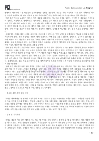 Positive Communication Lab Program
- 45 -
변명하고 아부하며 다른 사람들과 상호작용하는 상황을 존중한다. 회유란 우리 자신에게 ‘내가 살기 위해서는 어떠
한 느낌이 들더라도 예! 라고 말해서 평화를 유지해야해.’ 라고 말함으로써 스트레스를 다루는 것을 의미한다.
비난 형은 자신을 보호하기 위해서 다른 사람을 괴롭히거나 비난하고 환경을 탓한다. 비난할 때 사람들은 자기주장
이 강하고, 독선적이고, 명령적이고, 지시적이다. 잘못을 남의 탓으로 돌리고 참을성이 없으며, 다른 사람들에게 자
신을 강한 사람처럼 보이려고 한다. 다른 사람들을 비난할 때 마치 다른 사람들이 자신의 통제 하에 있다고 느끼지
만 이것은 환상에 지나지 않는다. 내적인 힘을 지닌 사람이 비난 형에게 도전하면 이들은 쉽게 흔들리고 무너져 내
린다. 우리 모두는 생존하기 위한 방법으로 행동하고 말한다. 날카롭게 비난하는 것도 실은 도움을 간청하는 표현이
다.
초이성형은 자기와 다른 사람을 무시한다. 지나치게 이성적이고, 단지 상황만을 존중하면서 정보와 논리의 수준에서
기능하고자 한다. 주로 부정적인 측면에 대해 언급하고, 어떤 감정 표출도 없으며, 정확하고, 실수하지 않으려는 경
직된 자세로 마치 현명하고 품위 있는 것처럼 언제나 장황하게 이야기하는 경향이 있다. 그렇게 해서 항상 자신이
옳다는 것을 증명하고자 한다. 초이성형의 모습은 조용하고 냉정하며 침착하여 얼핏 지성으로 오인되기도 한다. 그
러나 이들도 내면에서는 외로움으로 고통을 당한다.
산만 형은 재밌거나 익살스러운 모습과 혼동된다. 늘 쉬지 않고 움직이는 태도를 통하여 사람들의 관심을 분산시키
고자 한다. 이들은 생각을 자주 바꾸고 한꺼번에 많은 행동들을 하려고 한다. 일반적으로 산만 형들의 사람들이 나
타나면 지루하고 침체된 분위기를 바꾸어 주기 때문에 이들의 행동을 자연스럽고 쾌활하다고 여기기도 한다. 그러나
내면적으로는 아무도 상관하지 않고 현재 있는 곳이 자기가 있기에 적절하지 않다고 생각한다. 말하거나 생각하는
것이 다른 사람의 것과 일치하지 않는다. 상황에 맞지 않는 말을 하며 비합리적이며 주제에 초점을 잘 맞추지 못한
다. 신체적으로도 몸을 계속 움직이거나 눈을 깜빡거리거나 노래를 하거나 다른 사람의 머리카락을 건드리거나 하면
서 안절부절못한다.
일치 형은 대처방식이라기보다 충만한 인간이 되어 전인성을 이루고자 하는 선택이다. 일치 형은 Satir 모델의 중
요한 개념 중 하나이다. 이것은 존재의 한 상태이기도 하며, 우리 자신을 포함해서 다른 사람들과 의사소통하는 방
식이기도 하다. 높은 자존감과 일치성을 보다 충분히 기능하는 인간을 나타내는 두 가지 중요한 지표이다. 일 치적
의사소통을 위하여 자기 자신, 타인, 상황을 자각하고, 다른 사람과 대화할 때 충분히 관심을 가지고, 신체적 메시지
를 지각하면서 자신의 방어와 규칙들을 자각해야 한다. 대체적으로 일치 형이 의사소통 유형을 사용하는 사람들은
자신의 독특성을 인정하고 대인관계에서 상호작용적인 에너지가 자연스럽게 순환되며, 개성이 뚜렷하고 자신과 타인
모두를 신뢰하며, 모험을 하고 자신의 상처를 감수할 수 있으며, 자신의 내적, 외적 자원들을 충분히 활용하면서 친
밀한 관계를 맺고, 자신과 다른 사람들을 사랑하고 수용하며, 변화에 유연하게 대처하고 개방적이다. Satir는 의사소
통을 구성하는 3대 요소로 자신과 타인, 상황을 중요시하였다.
‧ 회의를 통한 개인 소통 진단
회의란 사회에서는 꼭 필요한 의견교환과 목표를 기점으로 결론을 도출해내는 과정을 말한다. 사람들을 동등한 입장
에 두고 중지를 모아서 통합하는 장소를 나타내기도 한다. 또한 회의는 사람들에게 권위를 분산하여 지식, 경험, 사상,
그리고 의견을 끌어내는 사명을 띤다. 그런 의미에서 회의는 모든 사람들에게 관계되고 있음을 뜻한다. 회의가 회사 내
에서 사람들이 지식과 경험을 통합하고 저마다 다른 의견을 조정해가며 조화를 갖는 기회를 제공한다는 이점에 있어서
회의는 조직 커뮤니케이션과 개인 소통 능력을 보여줄 수 있는 도구가 될 수 있다.
‧ 결론 및 기대효과
회의는 개인과 개인 간의 대화가 아닌 집단 내 개인들 간의 대화라는 점에서 일 대 일 인터뷰보다 다소 복잡한 성격
을 지니고 있다. 조직구성원들의 경영참여, 의사결정참여 및 팀워크의 중요성의 강조되고 있는 현대사회에서 구성원들
의 의견을 도출하고 정책을 수립하는 과정이 포함된 회의는 매우 중요하다고 할 수 있다. 또한 다양한 직책과 부서
의 조직원들이 회의의 구성원이 된다는 점에서 조직구조상의 문제점과 대인 커뮤니케이션 스타일을 파악하기 용이
 