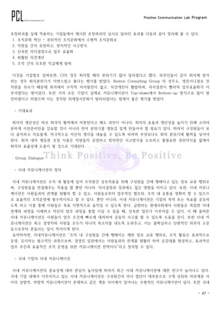 Positive Communication Lab Program
- 47 -
호칭파괴를 실제 적용하는 기업들에서 제시한 호칭파괴의 실시로 달라진 효과를 다음과 같이 정리해 볼 수 있다.
1. 조직문화 혁신 – 권위적인 조직문화에서 수평적 조직문화로
2. 직원들 간의 유연하고, 창의적인 사고방식
3. 신속한 의사결정으로 업무 효율화
4. 원활한 의견개진
5. 조직 간의 모호한 직급체계 탈피
이것을 기업별로 살펴보면, CJ의 경우 회의할 때의 분위기가 많이 달라졌다고 했다. 외부인들이 같이 회의에 참석
하는 경우 회의분위기가 자연스럽고 좋다는 평가를 받았다. Boston Consulting Group 의 경우도, 영문이니셜로 전
직원을 부르기 때문에 회의에서 수직적 의사발언이 없고, 의견개진이 활발하며, 의사결정이 빨라져 업무효율화가 이
루어졌다는 평이었다. 또한 거의 모든 기업이 실제로 커뮤니케이션이 Top-down에서 Bottom-up 방식으로 많이 발
전하였다고 하였으며 이는 경직된 위계질서문화가 탈피되었다는 점에서 좋은 평가를 받았다.
- 기대효과
회의의 생산성은 바로 회의의 활력에서 비롯된다고 해도 과언이 아니다. 회의의 효율과 생산성을 높이기 위해 고리타
분하게 사전준비만을 강요할 것이 아니라 먼저 분위기를 생동감 있게 만들어야 할 필요가 있다. 따라서 구성원들이 보
다 솔직하고 자유롭게, 적극적으로 자신의 생각을 내놓을 수 있도록 하려며 무엇보다도 회의 분위기에 활력을 넣어야
한다. 회의 내의 평등한 호칭 사용은 직원들의 유연하고 창의적인 사고방식을 도모하고 불필요한 권위의식을 없애서
회의의 효율성에 도움이 될 것으로 기대된다.
‧ Group Dialogue
- 사내 커뮤니케이션의 정의
사내 커뮤니케이션은 조직 내 활동에 있어 조직원간 상호작용을 위해 구성원들 간에 행해지고 있는 정보 교류 행위로
써, 구성원들을 연결해주는 작용을 할 뿐만 아니라, 의사결정과 성과에도 많은 영향을 미치고 있다. 또한, 사내 커뮤니
케이션은 사원들과의 관계를 원활히 할 수 있고, 사원들로부터 업무적인 협조와, 조직 내 유통을 정확히 할 수 있으므
로 효율적인 조직운영에 필수적이라고 할 수 있다. 뿐만 아니라, 사내 커뮤니케이션은 기업의 목적 또는 목표를 공유하
도록 하고 이를 통해 사원들은 목표 지향적으로 움직일 수 있도록 한다. 급변하는 현대사회에서 사원들은 복잡한 사내
관계와 과정을 이해하고 자신의 업무 과정을 통합 시킬 수 있을 때, 신속한 업무가 이루어질 수 있다. 이 때 올바른
사내 커뮤니케이션은 사원들이 업무 조건에 빠르게 대처하여 공동의 사고를 할 수 있도록 도움을 준다. 또한 사내 커
뮤니케이션은 최고 경영자와 사원들 모두가 하나의 목소리를 내도록 도와주고, 이는 불확실하고 단편적인 외부의 소문
등으로부터 흔들리는 일이 적어지게 한다.
요약하자면, 사내커뮤니케이션은 “조직 내 구성원들 간에 행해지는 제반 정보 교류 행위로, 조직 활동은 효과적으로
운영, 유지하는 필수적인 과정으로써, 경영진 입장에서는 사원들과의 관계를 원활히 하여 공감대를 형성하고, 효과적인
업무 추진과 효율적인 조직 운영을 위한 커뮤니케이션 전략이다”라고 정의할 수 있다.
- 국내 기업의 사내 커뮤니케이션
사내 커뮤니케이션의 중요성에 대하 관심이 높아짐에 따라서 최근 사내 커뮤니케이션에 대한 연구가 늘어나고 있다.
국내 기업 내에서 이루어지고 있는 사내 커뮤니케이션은 구성원간의 의사 절단이 대부분으로 크게 상위와 하위계층 사
이의 상향적, 하향적 커뮤니케이션이 존재하고 같은 계층 사이에서 일어나는 수평적인 커뮤니케이션이 있다. 또한 국내
 