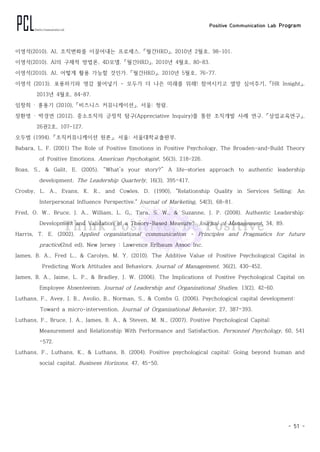 Positive Communication Lab Program
- 51 -
이영석(2010). AI, 조직변화를 이끌어내는 프로세스. 「월간HRD」, 2010년 2월호, 98-101.
이영석(2010). AI의 구체적 방법론, 4D모델. 「월간HRD」, 2010년 4월호, 80-83.
이영석(2010). AI, 어떻게 활용 가능할 것인가. 「월간HRD」, 2010년 5월호, 76-77.
이영석 (2013). 포용하기와 영감 불어넣기 - 모두가 더 나은 미래를 위해! 참여시키고 열망 심어주기, 「HR Insight」,
2013년 4월호, 84-87.
임창희 · 홍용기 (2010), 「비즈니스 커뮤니케이션」. 서울: 청람.
장환영 · 박경연 (2012). 중소조직의 긍정적 탐구(Appreciative Inquiry)를 통한 조직개발 사례 연구. 「상업교육연구」,
26권2호, 107-127.
오두범 (1994). 「조직커뮤니케이션 원론」. 서울: 서울대학교출판부.
Babara, L. F. (2001) The Role of Positive Emotions in Positive Psychology, The Broaden-and-Build Theory
of Positive Emotions. American Psychologist, 56(3), 218-226.
Boas, S., & Galit, E. (2005). “What’s your story?” A life-stories approach to authentic leadership
development. The Leadership Quarterly, 16(3), 395–417.
Crosby, L. A., Evans, K. R., and Cowles, D. (1990), "Relationship Quality in Services Selling: An
Interpersonal Influence Perspective." Journal of Marketing, 54(3), 68-81.
Fred, O. W., Bruce, J. A., William, L. G,, Tara, S. W., & Suzanne, J. P. (2008). Authentic Leadership:
Development and Validation of a Theory-Based Measure?. Journal of Management, 34, 89.
Harris, T. E. (2002). Applied organizational communication - Principles and Pragmatics for future
practice(2nd ed), New Jersey : Lawrence Erlbaum Assoc Inc.
James, B. A., Fred L., & Carolyn, M. Y. (2010). The Additive Value of Positive Psychological Capital in
Predicting Work Attitudes and Behaviors. Journal of Management, 36(2), 430-452.
James, B. A., Jaime, L. P., & Bradley, J. W. (2006). The Implications of Positive Psychological Capital on
Employee Absenteeism. Journal of Leadership and Organizational Studies, 13(2), 42-60.
Luthans, F., Avey, J. B., Avolio, B., Norman, S., & Combs G. (2006). Psychological capital development:
Toward a micro-intervention. Journal of Organizational Behavior, 27, 387–393.
Luthans, F., Bruce, J. A., James, B. A., & Steven, M. N., (2007). Positive Psychological Capital:
Measurement and Relationship With Performance and Satisfaction. Personnel Psychology, 60, 541
–572.
Luthans, F., Luthans, K., & Luthans, B. (2004). Positive psychological capital: Going beyond human and
social capital. Business Horizons, 47, 45–50.
 