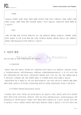 Positive Communication Lab Program
- 6 -
- Design
Blueprint 단계에서 설정한 비전을 어떻게 실현할 것인지에 초점을 맞추는 단계입니다. 비전을 실현하기 위해
선정된 요소들을 구체화 작업을 통해 우선순위를 설정하고, 하나의 진술문으로 작성함으로써 목표를 명확화 할
수 있습니다.
- Build
FRM 프로그램을 통해 궁극적으로 변화시키려 하는 것을 실행하도록 계획하는 단계입니다. 3단계에서 선정된
전략적 설계요소 중 상위 요소에 대해 실행 가능한 프로젝트를 제안하며, 계획서를 바탕으로 이를 구체화하고
실현하는 FRM Workshop의 마지막 단계라 할 수 있습니다.
3. 이론적 배경
저희 프로그램은 네 가지의 이론을 바탕으로 하고 있습니다.
1) 긍정심리자본
긍정심리 자본은 물적 자원이나 인적자원 같이 ‘긍정심리’를 하나의 자원으로 보는 개념입니다. 긍정심리의 구성요소
는 자신감(Self-efficacy), 낙관주의(Optimism), 희망(Hope), 회복탄력성(Resilience)입니다. 이 네 가지 요소의 양에
따라 긍정심리자본의 양이 결정 됩니다. 긍정심리자본이 충분하면 자신이 가지고 있는 강점, 역량, 잠재력을 발휘 할
수 있게 됩니다. 조직원들의 강점, 역량, 잠재력의 발휘는 곧 조직전체의 뛰어난 성과로 연결될 수 있습니다.
긍정심리자본에 가장 큰 영향을 주는 것은 바로 개인의 환경입니다. 이런 이유로 저희 PCL은 POM프로그램을 통해서
개인의 환경을 긍정적으로 유지시키면서 긍정심리자본을 발전시키고 발전된 긍정심리자본이 유지될 수 있게 합니다.
2) 자기결정성 이론(Self-Determination Theory)
자기결정성 이론은 인간의 기본적인 심리 욕구를 바탕으로 하고 있습니다. 인간의 기본적인 심리적 욕구가 만족되면
개인은 내적인 동기를 가지게 된다는 이론입니다. 기본적 심리 욕구는 자율성(Autonomy), 유능성(Competence), 관계
성(Relation)으로 이루어져 있습니다. 자율성은 자신이 행동을 얼마나 자율적으로 할 수 있는지, 유능성은 자신이 얼마
나 유능하다고 느끼는지, 관계성은 타인과의 관계가 얼마나 원만한지로 측정할 수 있습니다. 이 세 가지가 만족이 되면
 