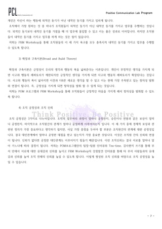 Positive Communication Lab Program
- 7 -
개인은 자신이 하는 행동에 외적인 동기가 아닌 내적인 동기를 가지고 임하게 됩니다.
조직에서 가장 원하는 것 중 하나가 조직원들이 외적인 동기가 아닌 내적인 동기를 가지고 업무를 수행하는 것입니
다. 외적인 동기보다 내적인 동기를 가졌을 때 더 업무에 몰입할 수 있고 이는 좋은 성과로 이어집니다. 하지만 조직원
들이 내적인 동기를 가지고 업무를 하게 하는 것은 쉽지 않습니다.
저희는 FRM Workshop을 통해 조직원들의 이 세 가지 욕구를 모두 충족시켜 내적인 동기를 가지고 업무를 수행할
수 있도록 합니다.
3) 확장과 구축이론(Broad and Build Theory)
확장과 구축이론은 긍정성이 우리의 생각과 행동의 폭을 넓혀준다는 이론입니다. 개인이 부정적인 생각을 가지게 되
면 사고와 행동의 레퍼토리가 제한되지만 긍정적인 생각을 가지게 되면 사고와 행동의 레퍼토리가 확장된다는 것입니
다. 사고와 행동의 폭이 넓어지면 이전과 다8른 새로운 생각을 할 수 있고 이는 현재 가장 주목받고 있는 창의성 발휘
와 연결이 됩니다. 즉, 긍정성을 가지게 되면 창의성을 발휘 할 수 있게 되는 것입니다.
저희는 POM 프로그램과 FRM Workshop을 통해 조직원들이 긍정적인 마음을 가지게 해서 창의성을 발휘할 수 있도
록 합니다.
4) 조직 공정성과 조직 신뢰
조직 공정성은 3가지로 나누어집니다. 조직의 업무처리 과정이 얼마나 공정한지, 승진이나 연봉과 같은 보상이 얼마
나 공정한지, 마지막으로 조직원간의 관계가 얼마나 공정하게 이루어지는지 입니다. 이 세 가지 중에 경제적 보상과 관
련된 정의가 가장 중요하다고 생각하기 쉽지만, 사실 가장 중점을 두어야 할 부분은 조직원간의 관계에 대한 공정성입
니다. 결국 대인관계에서 얼마나 공정한 대접을 받고 있는지가 가장 중요한 것입니다. 이것은 조직원 간의 신뢰와 연결
이 됩니다. 신뢰가 없다면 공정한 대인관계도 이루어지기 힘들기 때문입니다. 이런 조직신뢰는 결국 서로를 얼마나 알
아 가느냐에 따라 결정이 됩니다. 저희는 POM프로그램안의 팀장-팀원 인터뷰와 Tea-time, 감사편지 쓰기를 통해 부
서 안에서 서로에 대한 유대감과 신뢰를 높이고 FRM Workshop의 강점발견 인터뷰를 통해 타 부서 사람들과의 유대
감과 신뢰를 높여 조직 전체의 신뢰를 높일 수 있도록 합니다. 이렇게 형성된 조직 신뢰를 바탕으로 조직 공정성을 높
일 수 있습니다.
 