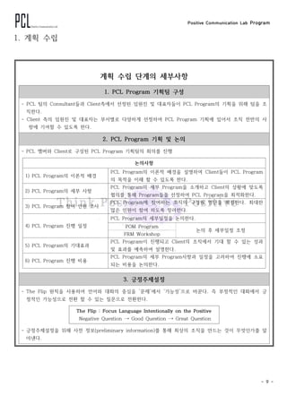 Positive Communication Lab Program
- 9 -
1. 계획 수립
계획 수립 단계의 세부사항
1. PCL Program 기획팀 구성
- PCL 팀의 Consultant들과 Client측에서 선정된 임원진 및 대표자들이 PCL Program의 기획을 위해 팀을 조
직한다.
- Client 측의 임원진 및 대표자는 부서별로 다양하게 선정하여 PCL Program 기획에 있어서 조직 전반의 사
항에 기여할 수 있도록 한다.
2. PCL Program 기획 및 논의
- PCL 멤버와 Client로 구성된 PCL　Program 기획팀의 회의를 진행
논의사항
1) PCL Program의 이론적 배경
PCL Program의 이론적 배경을 설명하여 Client들이 PCL Program
의 목적을 이해 할 수 있도록 한다.
2) PCL Program의 세부 사항
PCL Program의 세부 Program을 소개하고 Client의 상황에 맞도록
협의를 통해 Program들을 선정하여 PCL Program을 최적화한다.
3) PCL　Program 참여 인원 조사
PCL Program에 참여하는 조직의 구성원 명단을 확정한다. 최대한
많은 인원이 참여 하도록 장려한다.
4) PCL Program 진행 일정
PCL Program의 세부일정을 논의한다.
POM Program
논의 후 세부일정 조정
FRM Workshop
5) PCL Program의 기대효과
PCL Program이 진행되고 Client의 조직에서 기대 할 수 있는 성과
및 효과를 예측하여 설명한다.
6) PCL Program 진행 비용
PCL Program의 세부 Program사항과 일정을 고려하여 진행에 소요
되는 비용을 논의한다.
3. 긍정주제설정
- The Flip 원칙을 사용하여 언어와 대화의 중심을 ‘문제’에서 ‘가능성’으로 바꾼다. 즉 부정적인 대화에서 긍
정적인 가능성으로 전환 할 수 있는 질문으로 전환한다.
The Flip :　Focus Language Intentionally on the Positive
Negative Question → Good Question → Great Question
- 긍정주제설정을 위해 사전 정보(preliminary information)를 통해 최상의 조직을 만드는 것이 무엇인가를 알
아낸다.
 
