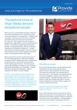 SUMMER 2009




news and insight for HR professionals



“Exceptional times at
Virgin Media demand
exceptional people”
Almost as soon as Virgin Media launched, it became
clear that the operation was far more that a simple
re-naming exercise of the merged NTL / Telewest cable
companies. Improved customer service combined
with better value and wider choice was evident
from day one. Also in place from day one was an
agreement for Virgin Media to work in partnership with
Provide. The preferred supplier agreement covers
all areas, including engineering, security, IT, Network
Operations and Software Development. Provide’s
claim to offer “exceptional people” must have struck a
chord because in such a fast changing and dynamic
sector, only exceptional people need apply.
                                                                                                                            Hayden Male
With a strong track record in working with some of                                                                          Delivery Director
the UK’s fastest growing IT, Telecoms and Media                                                                             for Virgin Media
companies and ICT departments within multinationals,
Provide was keen to show that they were able to
find the right people for the job. So far they have                      Working as a team
introduced candidates for centres in Hook, Croydon,
Winchester, Birmingham and Trowbridge. Positions                         As Provide’s Delivery Director, Hayden Male oversees
filled have included web developers, systems                             all operations and also looks after the area of
engineers and network security analysts.                                 telecoms (voice, data, broadband, IP and internet/
                                                                         information security) where many existing recruits
“To date, not a single one of the introductions we                       have come from. Chris Murdoch has special interests
have arranged has chosen to leave Virgin,” says                          in business intelligence, analytics and information
Hayden Male, who is in charge of the four strong                         systems positions. Paul Allen operates within the TV
team at Provide who work hard for Virgin Media.                          divisions, whilst Alan Chidley looks after IT, internet,
“Considering the sheer number of introductions and                       project management, business analysis, quality and
the range of departments we have worked with, our                        continuous improvement roles.
contacts at Virgin Media, as well as our department,
are understandably pleased with the results.”                            “As a team we are able to bring a great deal of
                                                                         contacts, experience and enthusiasm to Virgin
                                                                         Media,” comments

                                                                         Chris, whilst Paul adds “We have found the trust that
                                                                         Virgin has introduced in us has really paid off. We have
                                                                         introduced some really important members of staff who
                                                                         have turned out to be exceptional.” Typical feedback
                                                                         comes from Verrol Skeritt, Virgin Media’s Channel...


Provide Consulting Ltd. 9 Shirwell Crescent, Furzton Lake, Milton Keynes MK4 1GA, U.K. |   Tel: +44 (0)845 6000 965   |   www.providepeople.com
 
