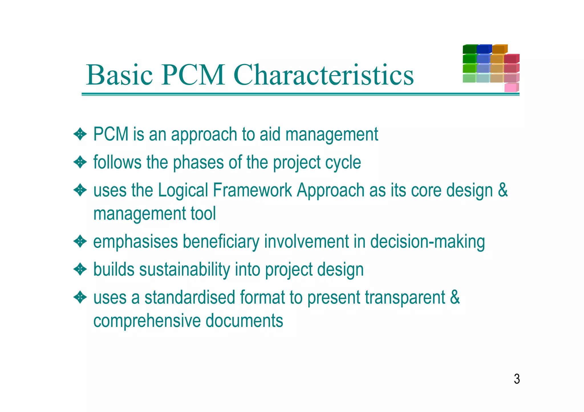 Basic PCM Characteristics
3 30 LV DQ DSSURDFK WR DLG PDQDJHPHQW
3 IROORZV WKH SKDVHV RI WKH SURMHFW FFOH
3 XVHV WKH /RJLFDO )UDPHZRUN $SSURDFK DV LWV FRUH GHVLJQ
  PDQDJHPHQW WRRO
3 HPSKDVLVHV EHQHILFLDU LQYROYHPHQW LQ GHFLVLRQPDNLQJ
3 EXLOGV VXVWDLQDELOLW LQWR SURMHFW GHVLJQ
3 XVHV D VWDQGDUGLVHG IRUPDW WR SUHVHQW WUDQVSDUHQW
  FRPSUHKHQVLYH GRFXPHQWV

                                                           
 