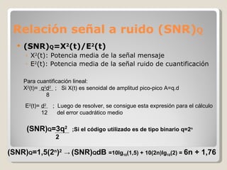 Relación señal a ruido (SNR) Q (SNR) Q =X 2 (t)/E 2 (t) X 2 (t): Potencia media de la señal mensaje E 2 (t): Potencia media de la señal ruido de cuantificación Para cuantificación lineal: X 2 (t)=  q 2 d 2  ;  Si X(t) es senoidal de amplitud pico-pico A=q.d  8 E 2 (t)= d 2   ;  Luego de resolver, se consigue esta expresión para el cálculo 12  del error cuadrático medio (SNR) Q =3q 2  ;Si el código utilizado es de tipo binario q=2 n   2 (SNR) Q =1,5(2 n ) 2  ->  (SNR) Q dB  =10lg 10 (1,5) + 10(2n)lg 10 (2) =  6n + 1,76 