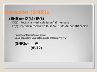 Relación (SNR) Q (SNR) Q =X 2 (t)/E 2 (t) X 2 (t): Potencia media de la señal mensaje E 2 (t): Potencia media de la señal ruido de cuantificación Para Cuantificación no lineal: Si se considera una potencia de entrada X 2 (t)=V 2 (SNR) Q =  V 2     (d 2 /12)   