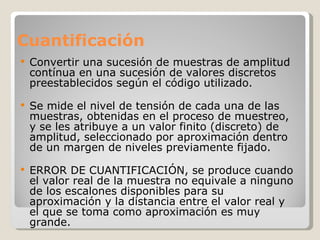 Cuantificación Convertir una sucesión de muestras de amplitud contínua en una sucesión de valores discretos preestablecidos según el código utilizado. Se mide el nivel de tensión de cada una de las muestras, obtenidas en el proceso de muestreo, y se les atribuye a un valor finito (discreto) de amplitud, seleccionado por aproximación dentro de un margen de niveles previamente fijado. ERROR DE CUANTIFICACIÓN, se produce cuando el valor real de la muestra no equivale a ninguno de los escalones disponibles para su aproximación y la distancia entre el valor real y el que se toma como aproximación es muy grande.  