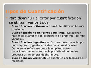Tipos de Cuantificación Para disminuir el error por cuantificación se utilizan varios tipos: Cuantificación uniforme  o  lineal . Se utiliza un bit rate constante.  Cuantificación no uniforme  o  no lineal . Se asignan niveles de cuantificación de manera no uniforme (bit rate variable). Cuantificación logarítmica : Se hace pasar la señal por un compresor logarítmico antes de la cuantificación. Como en la señal resultante la amplitud sufre variaciones menos abruptas la posibilidad de que se produzca un ruido grande disminuye.  Cuantificación vectorial:  Se cuantifica por bloques de muestras.  