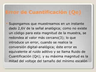 Error de Cuantificación (Qe) Supongamos que muestreamos en un instante dado 2,6V de la señal analógica; como no existe un código para esta magnitud de la muestra, se redondea al valor más cercano(3); lo que introduce un error, cuando se realice la conversión digital-analógica; éste error es equivalente al ruido aditivo y se llama Ruido de Cuantificación (Qn); y su máxima magnitud es la mitad del voltaje del tamaño del mínimo escalón 