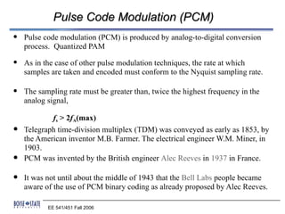 Pulse Code Modulation (PCM)
   Pulse code modulation (PCM) is produced by analog-to-digital conversion
    process. Quantized PAM
   As in the case of other pulse modulation techniques, the rate at which
    samples are taken and encoded must conform to the Nyquist sampling rate.

   The sampling rate must be greater than, twice the highest frequency in the
    analog signal,

            fs > 2fA(max)
   Telegraph time-division multiplex (TDM) was conveyed as early as 1853, by
    the American inventor M.B. Farmer. The electrical engineer W.M. Miner, in
    1903.
   PCM was invented by the British engineer Alec Reeves in 1937 in France.

   It was not until about the middle of 1943 that the Bell Labs people became
    aware of the use of PCM binary coding as already proposed by Alec Reeves.

           EE 541/451 Fall 2006
 