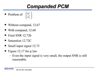 Companded PCM
                       m2 
   Problem of            
                       m2 
                       p

   Without compand, 12.67
   With compand, 12.68
   Final SNR 12.72b
   Saturation 12.72C
   Small input signal 12.73
   Figure 12.17 for µ law
     – Even the input signal is very small, the output SNR is still
       reasonable.


          EE 541/451 Fall 2006
 