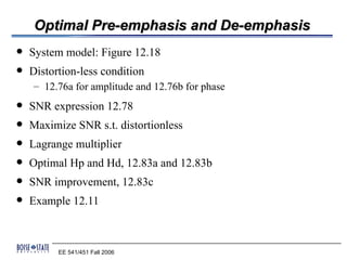 Optimal Pre-emphasis and De-emphasis
   System model: Figure 12.18
   Distortion-less condition
    – 12.76a for amplitude and 12.76b for phase
   SNR expression 12.78
   Maximize SNR s.t. distortionless
   Lagrange multiplier
   Optimal Hp and Hd, 12.83a and 12.83b
   SNR improvement, 12.83c
   Example 12.11



          EE 541/451 Fall 2006
 