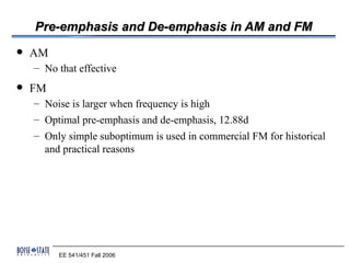 Pre-emphasis and De-emphasis in AM and FM
   AM
    – No that effective
   FM
    – Noise is larger when frequency is high
    – Optimal pre-emphasis and de-emphasis, 12.88d
    – Only simple suboptimum is used in commercial FM for historical
      and practical reasons




         EE 541/451 Fall 2006
 