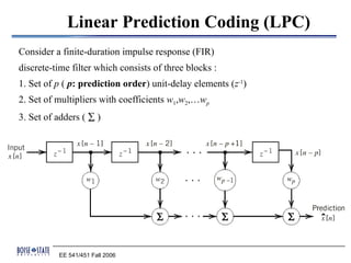 Linear Prediction Coding (LPC)
Consider a finite-duration impulse response (FIR)
discrete-time filter which consists of three blocks :
1. Set of p ( p: prediction order) unit-delay elements (z-1)
2. Set of multipliers with coefficients w1,w2,…wp
3. Set of adders ( ∑ )




          EE 541/451 Fall 2006
 