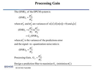 Processing Gain

The (SNR) o of the DPCM system is
              σM
               2
     (SNR) o = 2
              σQ
where σ M and σ Q are variances of m[ n] ( E[m[n]] = 0) and q[ n]
        2       2


               σM σE
                 2   2
    (SNR) o = ( 2 )( 2 )
               σ E σQ
              = G p (SNR )Q
where σ E is the variance of the predictions error
        2


and the signal - to - quantization noise ratio is
               σE
                2
     (SNR ) Q = 2
               σQ
                      σM
                       2
Processing Gain, G p = 2
                      σE
Design a prediction filter to maximize G p (minimize σ E )
                                                       2


 EE 541/451 Fall 2006
 